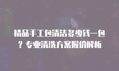 精品手工包清洁多少钱一包？专业清洗方案报价解析