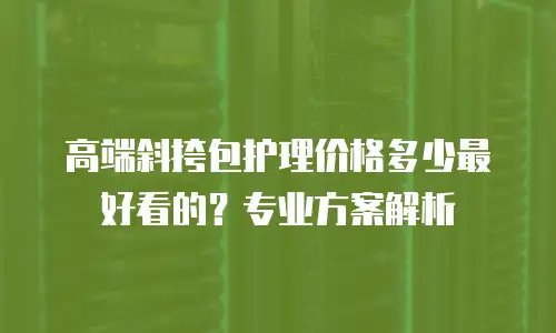 高端斜挎包护理价格多少最好看的？专业方案解析