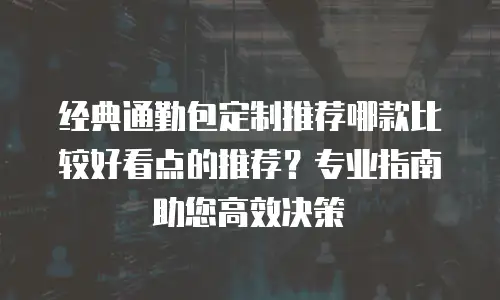 经典通勤包定制推荐哪款比较好看点的推荐？专业指南助您高效决策