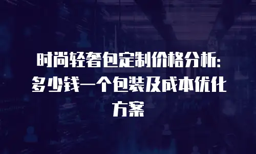 时尚轻奢包定制价格分析：多少钱一个包装及成本优化方案