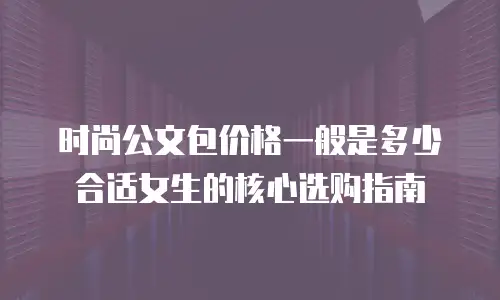 时尚公文包价格一般是多少 合适女生的核心选购指南