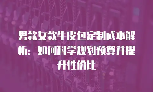 男款女款牛皮包定制成本解析：如何科学规划预算并提升性价比