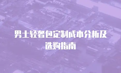 男士轻奢包定制成本分析及选购指南