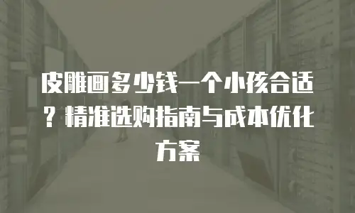 皮雕画多少钱一个小孩合适？精准选购指南与成本优化方案