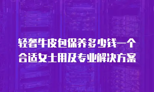 轻奢牛皮包保养多少钱一个合适女士用及专业解决方案