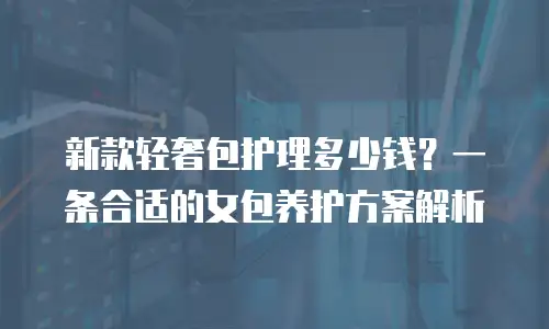 新款轻奢包护理多少钱？一条合适的女包养护方案解析