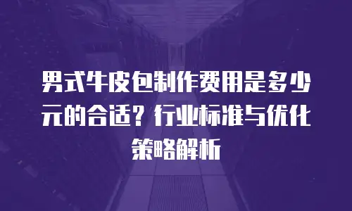 男式牛皮包制作费用是多少元的合适？行业标准与优化策略解析