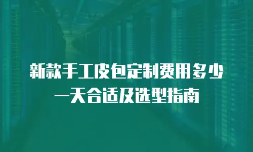 新款手工皮包定制费用多少一天合适及选型指南
