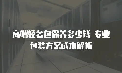 高端轻奢包保养多少钱 专业包装方案成本解析