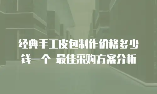 经典手工皮包制作价格多少钱一个 最佳采购方案分析
