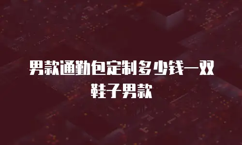 男款通勤包定制多少钱一双鞋子男款