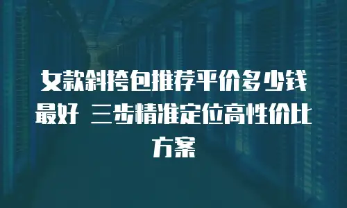 女款斜挎包推荐平价多少钱最好 三步精准定位高性价比方案