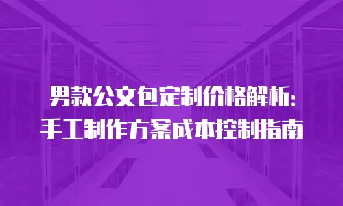 男款公文包定制价格解析：手工制作方案成本控制指南