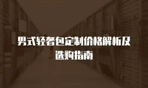 男式轻奢包定制价格解析及选购指南