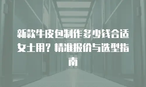 新款牛皮包制作多少钱合适女士用？精准报价与选型指南