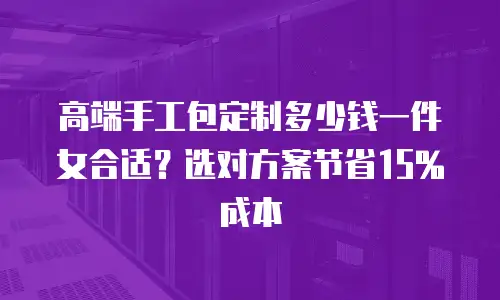 高端手工包定制多少钱一件女合适？选对方案节省15%成本