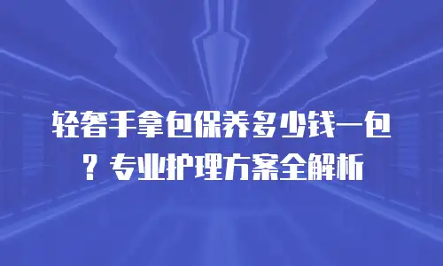 轻奢手拿包保养多少钱一包？专业护理方案全解析