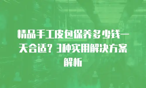 精品手工皮包保养多少钱一天合适？3种实用解决方案解析