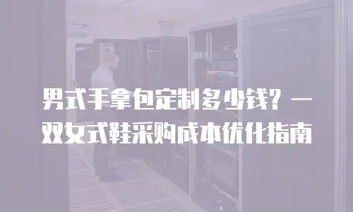 男式手拿包定制多少钱？一双女式鞋采购成本优化指南