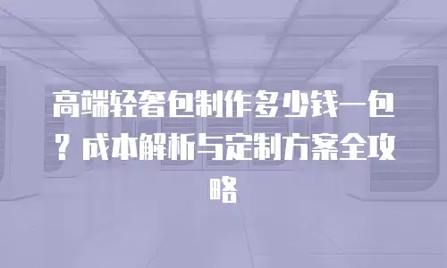 高端轻奢包制作多少钱一包？成本解析与定制方案全攻略
