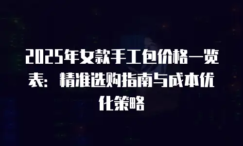 2025年女款手工包价格一览表：精准选购指南与成本优化策略