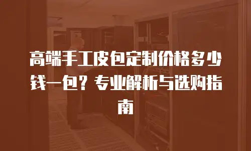 高端手工皮包定制价格多少钱一包？专业解析与选购指南