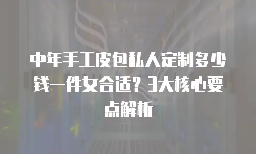 中年手工皮包私人定制多少钱一件女合适？3大核心要点解析