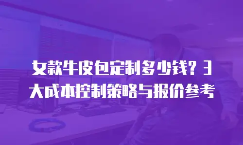 女款牛皮包定制多少钱？3大成本控制策略与报价参考