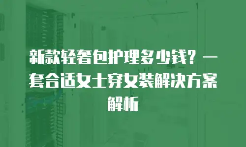 新款轻奢包护理多少钱？一套合适女士穿女装解决方案解析