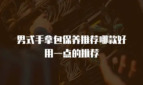 男式手拿包保养推荐哪款好用一点的推荐