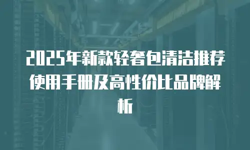 2025年新款轻奢包清洁推荐使用手册及高性价比品牌解析