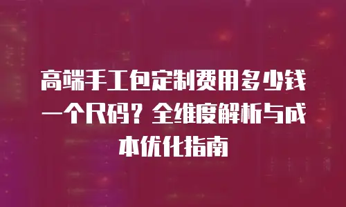 高端手工包定制费用多少钱一个尺码？全维度解析与成本优化指南