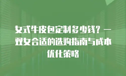 女式牛皮包定制多少钱？一双女合适的选购指南与成本优化策略