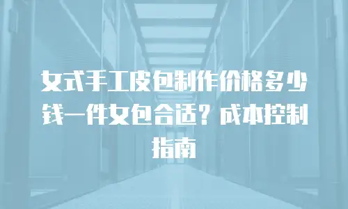 女式手工皮包制作价格多少钱一件女包合适？成本控制指南