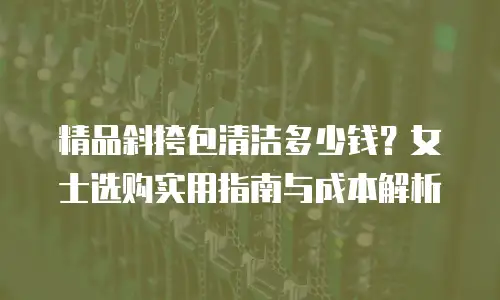 精品斜挎包清洁多少钱？女士选购实用指南与成本解析