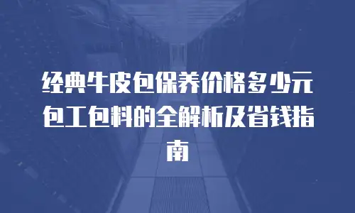 经典牛皮包保养价格多少元包工包料的全解析及省钱指南