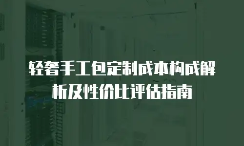 轻奢手工包定制成本构成解析及性价比评估指南
