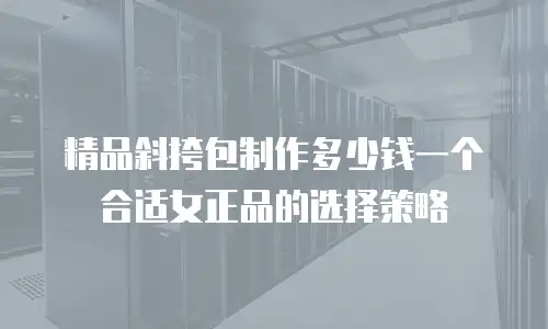 精品斜挎包制作多少钱一个合适女正品的选择策略