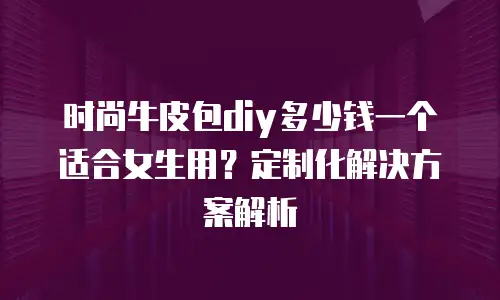 时尚牛皮包diy多少钱一个适合女生用？定制化解决方案解析