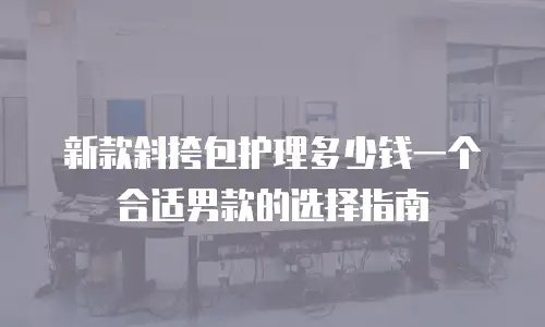 新款斜挎包护理多少钱一个合适男款的选择指南