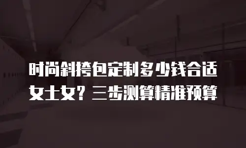 时尚斜挎包定制多少钱合适女士女？三步测算精准预算