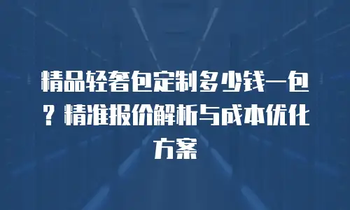 精品轻奢包定制多少钱一包？精准报价解析与成本优化方案