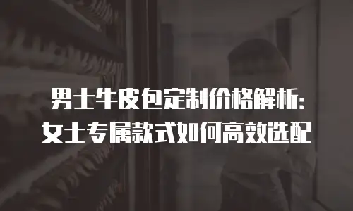 男士牛皮包定制价格解析：女士专属款式如何高效选配