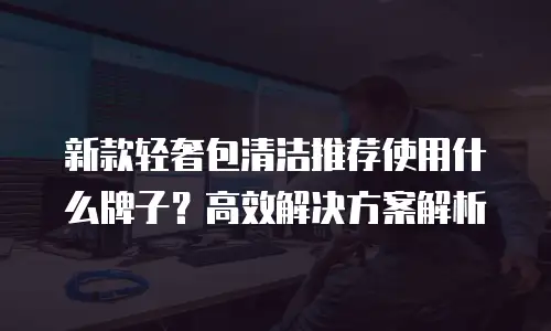新款轻奢包清洁推荐使用什么牌子？高效解决方案解析