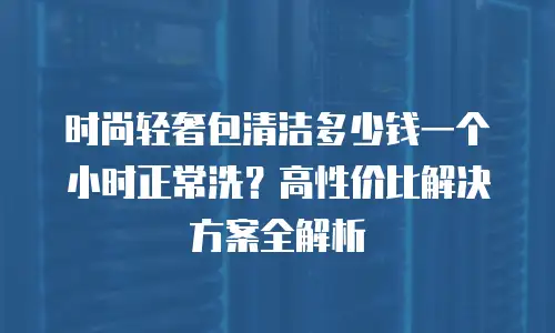 时尚轻奢包清洁多少钱一个小时正常洗？高性价比解决方案全解析