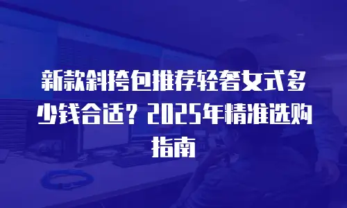 新款斜挎包推荐轻奢女式多少钱合适？2025年精准选购指南