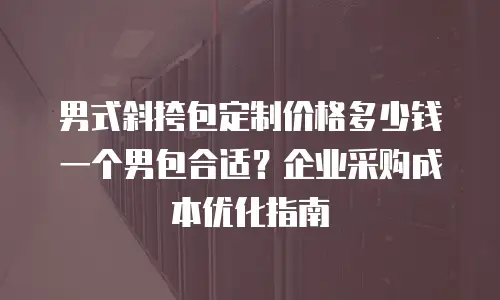 男式斜挎包定制价格多少钱一个男包合适？企业采购成本优化指南