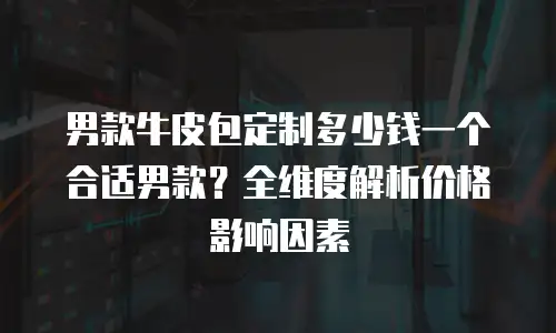 男款牛皮包定制多少钱一个合适男款？全维度解析价格影响因素