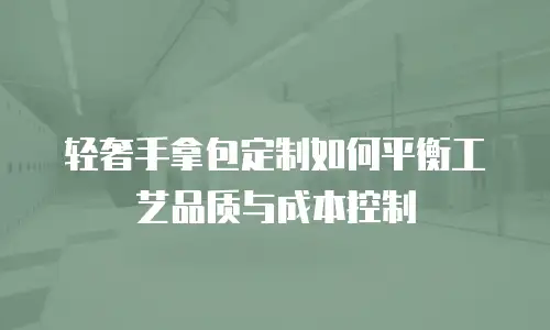 轻奢手拿包定制如何平衡工艺品质与成本控制