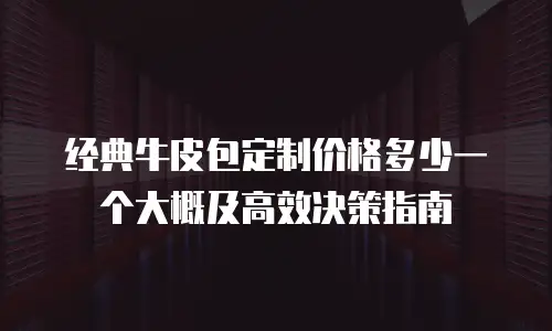 经典牛皮包定制价格多少一个大概及高效决策指南